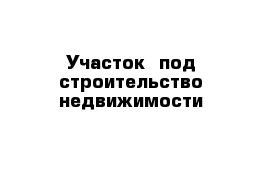 Участок  под строительство недвижимости